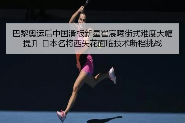 巴黎奥运后中国滑板新星崔宸曦街式难度大幅提升 日本名将西矢花面临技术断档挑战