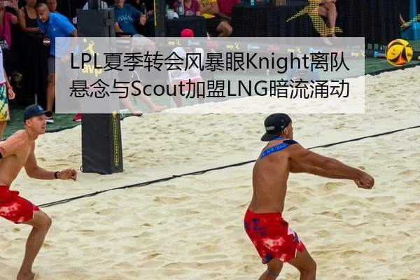 LPL夏季转会风暴眼Knight离队悬念与Scout加盟LNG暗流涌动